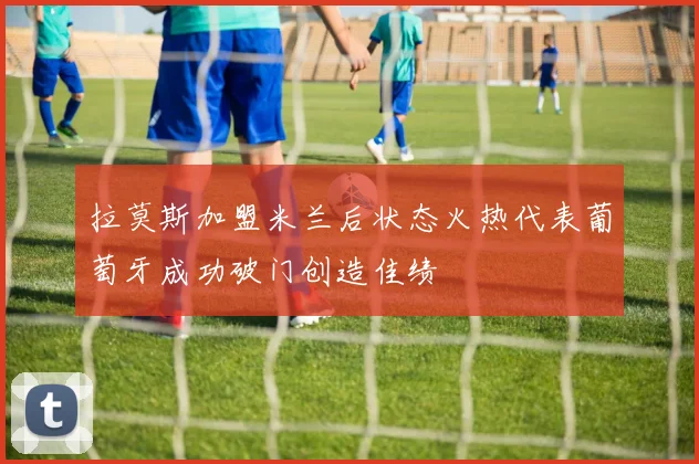 拉莫斯加盟米兰后状态火热代表葡萄牙成功破门创造佳绩