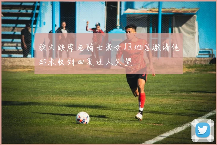 欧文缺席老骑士聚会JR坦言邀请他却未收到回复让人失望
