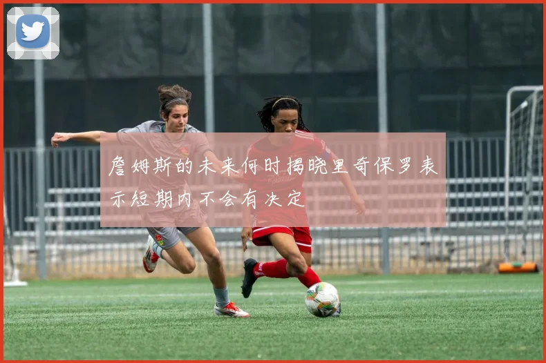 詹姆斯的未来何时揭晓里奇保罗表示短期内不会有决定