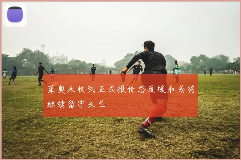 莱奥未收到正式报价态度缓和或将继续留守米兰