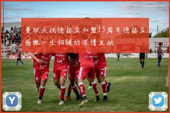 曼联庆祝德赫亚加盟15周年德赫亚感慨一生相随的深情互动