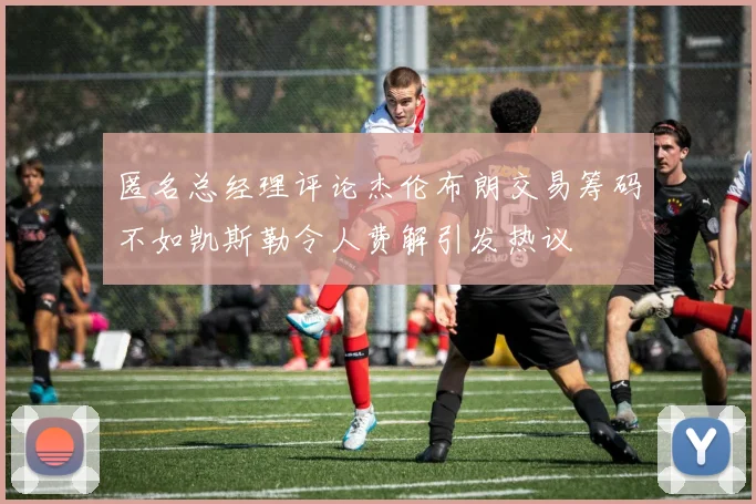 匿名总经理评论杰伦布朗交易筹码不如凯斯勒令人费解引发热议