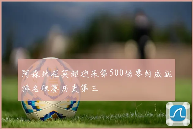 阿森纳在英超迎来第500场零封成就排名联赛历史第三