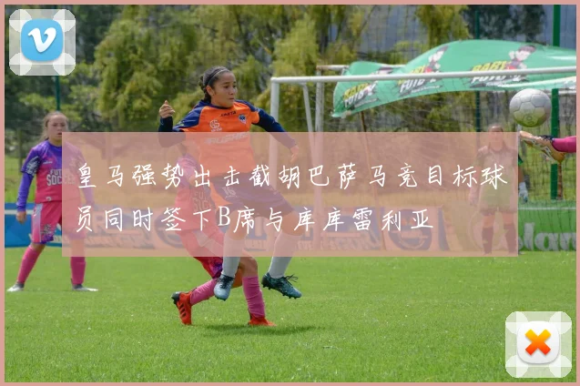 皇马强势出击截胡巴萨马竞目标球员同时签下B席与库库雷利亚