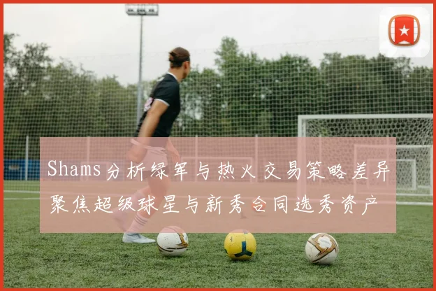 Shams分析绿军与热火交易策略差异聚焦超级球星与新秀合同选秀资产