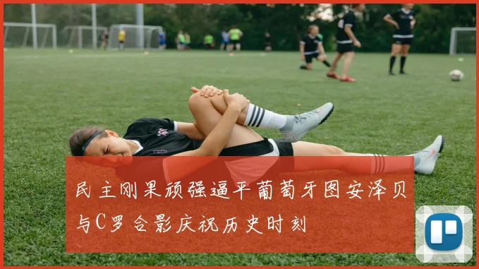 民主刚果顽强逼平葡萄牙图安泽贝与C罗合影庆祝历史时刻