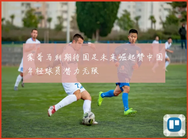 蒙哥马利期待国足未来崛起赞中国年轻球员潜力无限